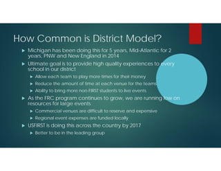 How Common is District Model?


Michigan has been doing this for 5 years, Mid-Atlantic for 2
years, PNW and New England in 2014



Ultimate goal is to provide high quality experiences to every
school in our district



Reduce the amount of time at each venue for the teams





Allow each team to play more times for their money
Ability to bring more non-FIRST students to live events

As the FRC program continues to grow, we are running low on
resources for large events





Commercial venues are difficult to reserve and expensive
Regional event expenses are funded locally

USFIRST is doing this across the country by 2017


Better to be in the leading group

 