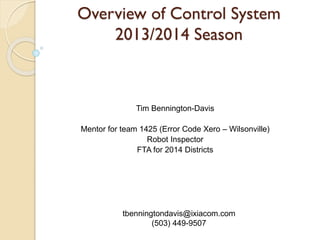 Overview of Control System
2013/2014 Season

Tim Bennington-Davis

Mentor for team 1425 (Error Code Xero – Wilsonville)
Robot Inspector
FTA for 2014 Districts

tbenningtondavis@ixiacom.com
(503) 449-9507

 