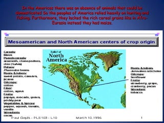 In the Americas there was an absence of animals that could be domesticated So the peoples of America relied heavily on hunting and fishing. Furthermore, they lacked the rich cereal grains like in Afro-Eurasia instead they had maize.