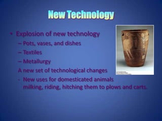 New TechnologyExplosion of new technologyPots, vases, and dishesTextiles MetallurgyA new set of technological changesNew uses for domesticated animals milking, riding, hitching them to plows and carts.Social Variation in the Age of AgriculturePastoral SocietiesIn Central Asia, the Arabian Peninsula, the Sahara, and in parts of eastern and southern Africa people depended heavily on their animals and became herders, pastoralists, or nomads.Agricultural Village SocietiesSettled village based farms maintenance of equality and freedom: no kings, chiefs, bureaucrats, and aristocrats.Organized by kinship, group, or lineage performed the functions of its government.ChiefdomsChiefs, unlike kings rely on generosity, ritual status, or charisma to govern, not force.Locations include Mesopotamia, Pacific Islands, and North America.