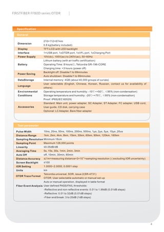 Specification
210×112×67mm
0.8 kg(battery included)
TFT-LCD with LED backlight
1×USB port, 1xOTDR port, 1xVFL port, 1xCharging Port
10V(dc), 100V(ac) to 240V(ac), 50~60Hz
Lithium battery (with air traffic certification)
Operating Time: 8 hours①, Telcordia GR-196-CORE
Charging time: <3 hours (power off)
Backlight off: Disable/1 to 99minutes
Auto shutdown: Disable/1 to 99minutes
Internal memory: 4GB (about 40,000 groups of curves)
User selectable (English, Chinese, Korean, Russian, contact us for availability of
others)
Operating temperature and humidity: -10℃~+50℃, ≤95% (non-condensation)
Storage temperature and humidity: -20℃~+75℃, ≤95% (non-condensation)
Proof: IP65(IEC 60529)
Standard: Main unit, power adapter, SC Adapter, ST Adapter, FC adapter, USB cord,
User guide, CD disk, carrying case
Optional: LC Adapter, Bare fiber adapter
General
Display
Interface
Power Supply
Battery
DataStorage
Environmental
Conditions
Dimension
Power Saving
Language
Accessories
10ns, 20ns, 50ns, 100ns, 200ns, 500ns, 1μs, 2μs, 5μs, 10μs ,20us
1km, 2km, 4km, 8km, 15km, 30km, 60km, 90km, 120km, 160km
Minimum 16cm
Maximum 128,000 points
≤0.05dB/dB
5s, 15s, 30s, 1min, 2min, 3min
off, 10min, 30min, 60min
-5
±(1m+measuring distance×3×10 +sampling resolution ) ( excluding IOR uncertainty)
≤100
1.0000~2.0000, 0.0001 step
km
Telcordia universal, SOR, issue 2(SR-4731)
OTDR: User selectable automatic or manual set-up
Auto or manual operation, displayed in table format
User defined PASS/FAIL thresholds:
-Reflective and non-reflective events: 0.01 to 1.99dB (0.01dB steps)
-Reflective: 0.01 to 32dB (0.01dB steps)
-Fiber end/break: 3 to 20dB (1dB steps)
Pulse Width
Distance Range
Sampling Resolution
Sampling Point
Linearity
Averaging Time
Auto Off
Distance Accuracy
Screen Backlight
IOR Setting
Units
Fiber Event Analysis
Test parameter
OTDR Trace Format
4
FIRSTFIBER FF80D series OTDR
 