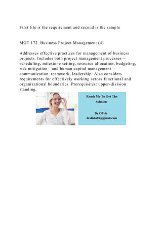 First file is the requirement and second is the sample
MGT 172. Business Project Management (4)
Addresses effective practices for management of business
projects. Includes both project management processes—
scheduling, milestone setting, resource allocation, budgeting,
risk mitigation—and human capital management—
communication, teamwork, leadership. Also considers
requirements for effectively working across functional and
organizational boundaries. Prerequisites: upper-division
standing.
 