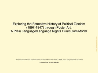 Teaching the Formative History of Political Zionism  (1897-1947) through Poster Art:  A Plain Language/Language Rights Curriculum Model for American High School Educators  The ideas and conclusions expressed herein are those of the author, Daniel J. Walsh, who is solely responsible for content. Copyright 2009. All rights reserved. 