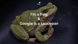 I’m a frog
&
Google is a saucepan
 