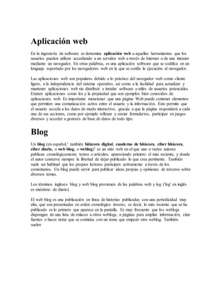 Aplicación web
En la ingeniería de software se denomina aplicación web a aquellas herramientas que los
usuarios pueden utilizar accediendo a un servidor web a través de Internet o de una intranet
mediante un navegador. En otras palabras, es una aplicación software que se codifica en un
lenguaje soportado por los navegadores web en la que se confía la ejecución al navegador.
Las aplicaciones web son populares debido a lo práctico del navegador web como cliente
ligero, a la independencia del sistema operativo, así como a la facilidad para actualizar y
mantener aplicaciones web sin distribuir e instalar software a miles de usuarios potenciales.
Existen aplicaciones como los y la propiedad que son ejemplos bien conocidos de
aplicaciones web. Es importante mencionar que una página Web puede contener elementos
que permiten una comunicación activa entre el usuario y la información. Esto permite que
el usuario acceda a los datos de modo interactivo, gracias a que la página responderá a cada
una de sus acciones, como por ejemplo rellenar y enviar formularios, participar en juegos
diversos y acceder a gestores de base de datos de todo tipo.
Blog
Un blog (en español,1 también bitácora digital, cuaderno de bitácora, ciber bitácora,
ciber diario, o web blog, o weblog)1 es un sitio web en el que uno o varios autores
publican cronológicamente textos o artículos, apareciendo primero el más reciente, y donde
el autor conserva siempre la libertad de dejar publicado lo que crea pertinente. También
suele ser habitual que los propios lectores participen activamente a través de los
comentarios. Un blog puede servir para publicar ideas propias y opiniones de terceros sobre
diversos temas.
Los términos ingleses blog y web blog provienen de las palabras web y log ('log' en inglés
es sinónimo de diario).
El web blog es una publicación en línea de historias publicadas con una periodicidad muy
alta, que son presentadas en orden cronológico inverso, es decir, lo más reciente que se ha
publicado es lo primero que aparece en la pantalla. Es muy frecuente que los weblogs
dispongan de una lista de enlaces a otros weblogs, a páginas para ampliar información, citar
fuentes o hacer notar que se continúa con un tema que empezó otro weblog. También
suelen
 