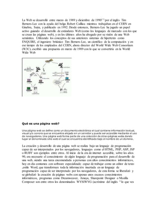 La Web se desarrolló entre marzo de 1989 y diciembre de 19902 3 por el inglés Tim
Berners-Lee con la ayuda del belga Robert Cailliau mientras trabajaban en el CERN en
Ginebra, Suiza, y publicado en 1992. Desde entonces, Berners-Lee ha jugado un papel
activo guiando el desarrollo de estándares Web (como los lenguajes de marcado con los que
se crean las páginas web), y en los últimos años ha abogado por su visión de una Web
semántica. Utilizando los conceptos de sus anteriores sistemas de hipertexto como
ENQUIRE, el ingeniero británico Tim Berners-Lee, un científico de la computación y en
ese tiempo de los empleados del CERN, ahora director del World Wide Web Consortium
(W3C), escribió una propuesta en marzo de 1989 con lo que se convertiría en la World
Wide Web
Qué es una página web?
Una página web se define como un documento electrónico el cual contiene información textual,
visual y/o sonora que se encuentra alojado en un servidor y puede ser accesible mediante el uso
de navegadores. Una página web forma parte de una colección de otras páginas webs dando
lugar al denominado sitio web el cual se encuentra identificado bajo el nombre de un dominio.
La creación y desarrollo de una página web se realiza bajo un lenguaje de programación
capaz de ser interpretados por los navegadores, lenguajes como el HTML, PHP, ASP, JSP
o RUBY son ejemplos entre otros. Al inicio de la era de internet accesible, sobre los años
90, era necesario el conocimiento de algún lenguaje de programación para el desarrollo de
una web, siendo una tarea encomendada a personas con altos conocimientos informáticos,
hoy en día contamos con software especializado capaz de trabajar como un editor de texto
,estilo Word, que transforman toda la información insertada en un lenguaje de
programación capaz de ser interpretado por los navegadores, de esta forma se liberalizó y
se globalizó la creación de páginas webs con apenas unos escasos conocimientos
informáticos, programas como Dreamweaver, Amaya, Sharepoint Designer o Mozilla
Composer son entre otros los denominados WYSIWYG (acrónimo del inglés " lo que ves
 