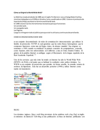 Cómo se Originó la WorldWide Web?
La Webfue creadaalrededorde 1989 porel inglésTimBerners-Leeyel belgaRobertCailliau
mientrastrabajabanenel CERN en Ginebra,Suiza,ypublicadoen1992. Crearonel protocolode
hipertexto(http) yacuñaronel términoworldwide web.
En 1990 crearon lastres herramientasnecesariasparaque funcionara:
Un servidorweb.
Un navegadorweb.
Las Páginas.
Luegolo entregarontodoal públicoparaque este loutilizaraycontinuaradesarrollando.
COMO SE ORIGINOWORLD WIDE WEB
es un conjunto descentralizado de redes de comunicación interconectadas que utilizan la
familia de protocolos TCP/IP, lo cual garantiza que las redes físicas heterogéneas que la
componen funcionen como una red lógica única, de alcance mundial. Sus orígenes se
remontan a 1969, cuando se estableció la primera conexión de computadoras, conocida
como Arpanet, entre tres universidades en California y una en Utah, Estados Unidos. El
género de la palabra Internet es ambiguo según el Diccionario de la lengua española de la
Real Academia Española.3 4
Uno de los servicios que más éxito ha tenido en Internet ha sido la World Wide Web
(WWW o la Web), a tal punto que es habitual la confusión entre ambos términos. La
WWW es un conjunto de protocolos que permite, de forma sencilla, la consulta remota de
archivos de hipertexto. Esta fue un desarrollo posterior (1990) y utiliza Internet como
medio de transmisión
BLOG
Los términos ingleses blog y web blog provienen de las palabras web y log ('log' en inglés
es sinónimo de diario).El web blog es una publicación en línea de historias publicadas con
 