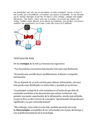 una periodicidad muy alta, que son presentadas en orden cronológico inverso, es decir, lo
más reciente que se ha publicado es lo primero que aparece en la pantalla. Es muy frecuente
que los weblogs dispongan de una lista de enlaces a otros weblogs, a páginas para ampliar
información, citar fuentes o hacer notar que se continúa con un tema que empezó otro
weblog. También suelen disponer de un sistema de comentarios que permiten a los lectores
establecer una conversación con el autor y entre ellos acerca de lo publicado
VENTAJAS DE WEB
De las ventajas de la web 3.0 tenemos las siguientes:
*Los buscadores encuentran información relevante más fácilmente.
*Es mucho más sencillo hacer modificaciones al diseño o compartir
información.
*No se depende de un solo servicio para obtener información, sino que
ésta puede estar distribuida en varios sitios y juntarla en un tercero.
*La principal ventaja de la web semántica es el hecho de que dota de
contenido semántico a los documentos que coloca en internet. esto
permite una mejor organización de la información, mucho más definida,
ya que se lleva a cabo a través de conceptos, “garantizando búsquedas por
significado y no por contenido textual”.
*Sin embargo, como todo en esta vida, también presenta una serie
de Desventajas susceptibles de ser solventadas con el paso del tiempo y
con el perfeccionamiento de la tecnología.
 