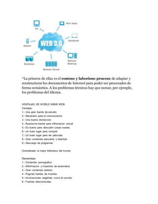 *La primera de ellas es el costoso y laborioso proceso de adaptar y
reestructurar los documentos de Internet para poder ser procesados de
forma semántica. A los problemas técnicos hay que sumar, por ejemplo,
los problemas del idioma.
VENTAJAS DE WORLD WIBW WEB.
Ventajas:
1.- Una gran fuente de estudio
2.- Necesario para la comunicacion
3.- Una buena distraccion
4.- Buenisima fuente para infromacion actual
5.- Es bueno para descubrir cosas nuevas
6.- Un buen lugar para comprar
7.- Un buen lugar para ver peliculas
8.- Gran contenido educativo o divertido
9.- Descarga de programas
Considerado la mejor biblioteca del mundo.
Desventajas:
1.- Contenido pornografico
2.- Infrormacion y muestreo de asesinatos
3.- Gran contenido violento
4.- Paginas fuertes de muertes
5.- Inculcaciones negativas como el suicidio
6.- Fuentes desconocidas
 