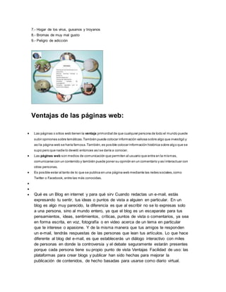 7.- Hogar de los virus, gusanos y troyanos
8.- Bromas de muy mal gusto
9.- Peligro de adicción
Ventajas de las páginas web:
 Las páginas o sitios web tienen la ventaja primordial de que cualquier persona de todo el mundo puede
subir opiniones sobre temáticas.También puede colocar información valiosa sobre algo que investigó y
asíla página web se haría famosa.También,es posible colocar información histórica sobre algo que se
supo pero que nadie lo develó entonces asíse daría a conocer.
 Las páginas web son medios de comunicación que permiten al usuario que entra en la mismas,
comunicarse con un contenido y también puede poner su opinión en un comentario y asíinteractuar con
otras personas.
 Es posible estar al tanto de lo que se publica en una página web mediante las redes sociales,como
Twitter o Facebook, entre las más conocidas.


 Qué es un Blog en internet y para qué sirv Cuando redactas un e-mail, estás
expresando tu sentir, tus ideas o puntos de vista a alguien en particular. En un
blog es algo muy parecido, la diferencia es que al escribir no se lo expresas solo
a una persona, sino al mundo entero, ya que el blog es un escaparate para tus
pensamientos, ideas, sentimientos, críticas, puntos de vista o comentarios, ya sea
en forma escrita, en voz, fotografía o en video acerca de un tema en particular
que te interese o apasione. Y de la misma manera que tus amigos te responden
un e-mail, tendrás respuestas de las personas que lean tus artículos. Lo que hace
diferente al blog del e-mail, es que establecerás un diálogo interactivo con miles
de personas en donde la controversia y el debate seguramente estarán presentes
porque cada persona tiene su propio punto de vista Ventajas Facilidad de uso: las
plataformas para crear blogs y publicar han sido hechas para mejorar la
publicación de contenidos, de hecho basadas para usarse como diario virtual.
 