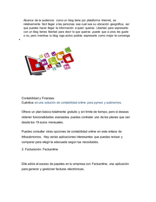 Alcance de la audiencia: como un blog tiene por plataforma Internet, es
relativamente fácil llegar a las personas sea cual sea su ubicación geográfica, así
que puedes hacer llegar la información a quien quieras. Libertad para expresarte:
con un blog tienes libertad para decir lo que quieras ,puede que a unos les guste
o no, pero mientras tu blog siga activo podrás expresarte como mejor te convenga

Contabilidad y Finanzas:
Cuéntica es una solución de contabilidad online para pymes y autónomos.
Ofrece un plan básico totalmente gratuito y sin limite de tiempo, pero si deseas
obtener funcionalidades avanzadas puedes contratar uno de los planes que van
desde los 19 euros mensuales.
Puedes consultar otras opciones de contabilidad online en este enlace de
Infoautonomos. Hay varias aplicaciones interesantes que puedes revisar y
comparar para elegir la adecuada según tus necsidades.
2. Facturación: Factuonline
Dile adiós al exceso de papeles en tu empresa con Factuonline, una aplicación
para generar y gestionar facturas electrónicas.
 