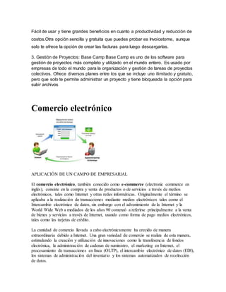 Fácil de usar y tiene grandes beneficios en cuanto a productividad y reducción de
costos.Otra opción sencilla y gratuita que puedes probar es Invoicetome, aunque
solo te ofrece la opción de crear las facturas para luego descargarlas.
3. Gestión de Proyectos: Base Camp Base Camp es uno de los software para
gestión de proyectos más completo y utilizado en el mundo entero. Es usado por
empresas de todo el mundo para la organización y gestión de tareas de proyectos
colectivos. Ofrece diversos planes entre los que se incluye uno ilimitado y gratuito,
pero que solo te permite administrar un proyecto y tiene bloqueada la opción para
subir archivos
Comercio electrónico
APLICACIÓN DE UN CAMPO DE EMPRESARIAL
El comercio electrónico, también conocido como e-commerce (electronic commerce en
inglés), consiste en la compra y venta de productos o de servicios a través de medios
electrónicos, tales como Internet y otras redes informáticas. Originalmente el término se
aplicaba a la realización de transacciones mediante medios electrónicos tales como el
Intercambio electrónico de datos, sin embargo con el advenimiento de la Internet y la
World Wide Web a mediados de los años 90 comenzó a referirse principalmente a la venta
de bienes y servicios a través de Internet, usando como forma de pago medios electrónicos,
tales como las tarjetas de crédito.
La cantidad de comercio llevada a cabo electrónicamente ha crecido de manera
extraordinaria debido a Internet. Una gran variedad de comercio se realiza de esta manera,
estimulando la creación y utilización de innovaciones como la transferencia de fondos
electrónica, la administración de cadenas de suministro, el marketing en Internet, el
procesamiento de transacciones en línea (OLTP), el intercambio electrónico de datos (EDI),
los sistemas de administración del inventario y los sistemas automatizados de recolección
de datos.
 