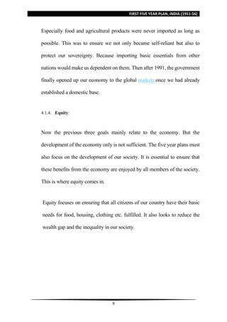FIRST FIVE YEAR PLAN, INDIA (1951-56)
9
Especially food and agricultural products were never imported as long as
possible. This was to ensure we not only became self-reliant but also to
protect our sovereignty. Because importing basic essentials from other
nations would make us dependent on them. Then after 1991, the government
finally opened up our economy to the global markets once we had already
established a domestic base.
4.1.4. Equity:
Now the previous three goals mainly relate to the economy. But the
development of the economy only is not sufficient. The five year plans must
also focus on the development of our society. It is essential to ensure that
these benefits from the economy are enjoyed by all members of the society.
This is where equity comes in.
Equity focuses on ensuring that all citizens of our country have their basic
needs for food, housing, clothing etc. fulfilled. It also looks to reduce the
wealth gap and the inequality in our society.
 