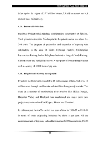FIRST FIVE YEAR PLAN, INDIA (1951-56)
11
bales against its targets of 27.7 million tonnes, 3.4 million tonnes and 4.8
million bales respectively.
4.2.4. Industrial Production:
Industrial production has recorded the increase to the extent of 38 per cent.
Total gross investment in fixed capital in the private sector was about Rs.
340 crore. The progress of production and expansion of capacity was
satisfactory in the case of Sindri Fertilizer Factory, Chittaranjan
Locomotive Factory, Indian Telephone Industries, Integral Coach Factory,
Cable Factory and Penicillin Factory. A new plant of iron and steel was set
with a capacity of 35000 tons of pig iron.
4.2.5. Irrigation and Railway Development:
Irrigation facilities were extended to 16 million acres of land. Out of it, 10
million acres through small works and 6 million through major works. The
work on a number of multipurpose river projects like Bhakra Nangal,
Damodar Valley and Hirakund was accelerated and many more new
projects were started on Kosi Koyna, Rihand and Chambal.
In rail transport, the traffic carried in a span of time in 1951-52 to 1955-56
in terms of tones originating increased by about 8 per cent. All the
commencement of the plan, Indian Railways has 8209 locomotives, 19225
 