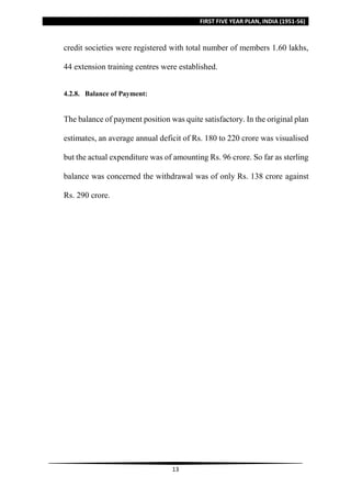 FIRST FIVE YEAR PLAN, INDIA (1951-56)
13
credit societies were registered with total number of members 1.60 lakhs,
44 extension training centres were established.
4.2.8. Balance of Payment:
The balance of payment position was quite satisfactory. In the original plan
estimates, an average annual deficit of Rs. 180 to 220 crore was visualised
but the actual expenditure was of amounting Rs. 96 crore. So far as sterling
balance was concerned the withdrawal was of only Rs. 138 crore against
Rs. 290 crore.
 