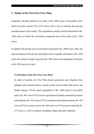 FIRST FIVE YEAR PLAN, INDIA (1951-56)
14
5. Outlay of the First Five-Year Plan:
Originally, the plan period for an outlay of Rs. 2069 crores in the public sector
which was later raised to Rs. 2378 crores with a view to meeting the growing
unemployment in the country. The expenditure actually incurred amounted to Rs.
1960 crores of which the investment component was of the order of Rs. 1560
crores.
In addition, the private sector investments amounted to Rs. 1800 crores. Thus, the
total investment in the private and public sectors together amounted to Rs. 3360
crores-the annual average rising from Rs. 500 crores at the beginning of the plan
to Rs. 850 crores at its end.
5.1.Priorities of the First Five-Year Plan:
In order of priority, the First Plan placed agriculture and irrigation first,
transport and communications second, social services third, then power and
finally industry. Of the actual expenditure of Rs. 1960 crores in the public
sector, Rs. 601 crores (31%) went to agriculture including community projects
and irrigation; Rs. 523 crores (27%) to transport and communications; Rs. 459
crores (23%) to social services; Rs. 260 crores or (13%) to power and only Rs.
117 crores i.e. (6%) to industry including village and small industries.
 