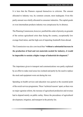 FIRST FIVE YEAR PLAN, INDIA (1951-56)
15
It is here that the Planners exposed themselves to criticism. The amount
allocated to industry was, by common consent, most inadequate. Even this
partly amount was wholly allocated to consumer industries. The capital goods
or even intermediate products industry was conspicuous by its absence.
The Planning Commission, however, justified this order of priority on grounds
of the serious agricultural crisis then facing the country, exceptionally low
average food ration, and the high cost of importing foodstuffs from abroad.
The Commission was also convinced that “without a substantial increase in
the production of food and raw-materials needed for industry, it would
be impossible to sustain a higher tempo of industrial development.”
The importance given to transport and communications was partly explained
by an effort to make rural areas less isolated and partly by the need to replace
the stock and equipment worn out during the war.
Spending on health services and education was quoted as the essential point
of the social services programme. These ‘technical reasons’ apart, as there was
no major agrarian reform, the increase of agricultural production and revenue
had to depend mainly on public outlay. Hence the precedence of agricultural
development, irrigation, and transport in the priority list.
 
