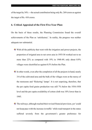 FIRST FIVE YEAR PLAN, INDIA (1951-56)
17
of the target by 34% —the actual contribution being only Rs. 269 crores as against
the target of Rs. 410 crores.
6. Critical Appraisal of the First Five-Year Plan:
On the basis of these results, the Planning Commission found the overall
achievements of the Plan as ‘satisfactory’. In reality, the progress was neither
adequate nor substantial.
With all the publicity that went with the irrigation and power projects, the
proportion of irrigated area to net sown area in 1955-56 worked out to no
more than 22% as compared with 19% in 1948-49; only about 0.9%
villages were electrified as against 0.5% before the Plan.
In other words, even after the completion of all the projects in hand, nearly
3/4 of the cultivated area and the bulk of the villages were at the mercy of
the monsoons and ‘flickering’ lamps’. It is not surprising, therefore, that
the per capita food grains production was still 7% below the 1936-1938
level and the per capita availability of cotton cloth was 10% lower than in
1945.
The railways, although reached their revised financial provision, yet ‘could
not keep pace with the increase in traffic’ while road transport in the states
suffered severely from the government’s greater preference for
 