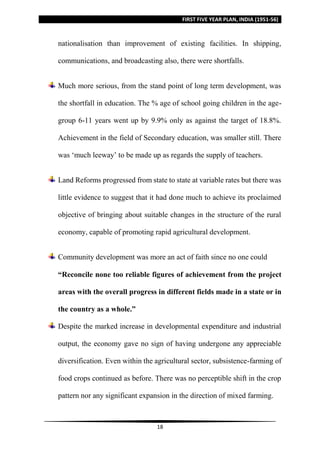 FIRST FIVE YEAR PLAN, INDIA (1951-56)
18
nationalisation than improvement of existing facilities. In shipping,
communications, and broadcasting also, there were shortfalls.
Much more serious, from the stand point of long term development, was
the shortfall in education. The % age of school going children in the age-
group 6-11 years went up by 9.9% only as against the target of 18.8%.
Achievement in the field of Secondary education, was smaller still. There
was ‘much leeway’ to be made up as regards the supply of teachers.
Land Reforms progressed from state to state at variable rates but there was
little evidence to suggest that it had done much to achieve its proclaimed
objective of bringing about suitable changes in the structure of the rural
economy, capable of promoting rapid agricultural development.
Community development was more an act of faith since no one could
“Reconcile none too reliable figures of achievement from the project
areas with the overall progress in different fields made in a state or in
the country as a whole.”
Despite the marked increase in developmental expenditure and industrial
output, the economy gave no sign of having undergone any appreciable
diversification. Even within the agricultural sector, subsistence-farming of
food crops continued as before. There was no perceptible shift in the crop
pattern nor any significant expansion in the direction of mixed farming.
 