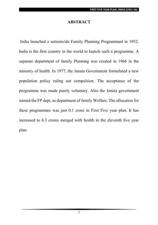 FIRST FIVE YEAR PLAN, INDIA (1951-56)
1
ABSTRACT
India launched a nationwide Family Planning Programmed in 1952.
India is the first country in the world to launch such a programme. A
separate department of family Planning was created in 1966 in the
ministry of health. In 1977, the Janata Government formulated a new
population policy ruling out compulsion. The acceptance of the
programme was made purely voluntary. Also the Janata government
named the FP dept. as department of family Welfare. The allocation for
these programmes was just 0.1 crore in First Five year plan. It has
increased to 6.3 crores merged with health in the eleventh five year
plan.
 