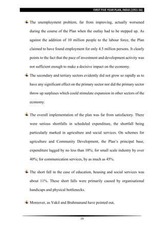 FIRST FIVE YEAR PLAN, INDIA (1951-56)
19
The unemployment problem, far from improving, actually worsened
during the course of the Plan when the outlay had to be stepped up. As
against the addition of 10 million people to the labour force, the Plan
claimed to have found employment for only 4.5 million persons. It clearly
points to the fact that the pace of investment and development activity was
not sufficient enough to make a decisive impact on the economy.
The secondary and tertiary sectors evidently did not grow so rapidly as to
have any significant effect on the primary sector nor did the primary sector
throw up surpluses which could stimulate expansion in other sectors of the
economy.
The overall implementation of the plan was far from satisfactory. There
were serious shortfalls in scheduled expenditure, the shortfall being
particularly marked in agriculture and social services. On schemes for
agriculture and Community Development, the Plan’s principal base,
expenditure lagged by no less than 18%; for small scale industry by over
40%; for communication services, by as much as 45%.
The short fall in the case of education, housing and social services was
about 11%. These short falls were primarily caused by organisational
handicaps and physical bottlenecks.
Moreover, as Vakil and Brahmanand have pointed out,
 
