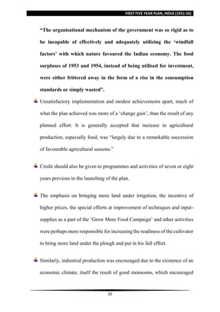 FIRST FIVE YEAR PLAN, INDIA (1951-56)
20
“The organisational mechanism of the government was so rigid as to
be incapable of effectively and adequately utilizing the ‘windfall
factors’ with which nature favoured the Indian economy. The food
surpluses of 1953 and 1954, instead of being utilised for investment,
were either frittered away in the form of a rise in the consumption
standards or simply wasted”.
Unsatisfactory implementation and modest achievements apart, much of
what the plan achieved was more of a ‘change gain’, than the result of any
planned effort. It is generally accepted that increase in agricultural
production, especially food, was “largely due to a remarkable succession
of favourable agricultural seasons.”
Credit should also be given to programmes and activities of seven or eight
years previous to the launching of the plan.
The emphasis on bringing more land under irrigation, the incentive of
higher prices, the special efforts at improvement of techniques and input-
supplies as a part of the ‘Grow More Food Campaign’ and other activities
were perhaps more responsible for increasing the readiness of the cultivator
to bring more land under the plough and put in his full effort.
Similarly, industrial production was encouraged due to the existence of an
economic climate, itself the result of good monsoons, which encouraged
 