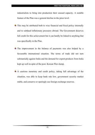 FIRST FIVE YEAR PLAN, INDIA (1951-56)
21
industrialists to bring into production their unused capacity. A notable
feature of the Plan was a general decline in the price level.
This may be attributed both to wise financial and fiscal policy internally
and to subdued inflationary pressures abroad. The Government deserves
full credit for this achievement but it can hardly be linked to anything that
was specifically in the Plan.
The improvement in the balance of payments was also helped by a
favourable international situation. The terms of trade did not turn
substantially against India and the demand for export-products from India
kept up well in-spite of the post- Korean War slump.
A cautious monetary and credit policy, taking full advantage of the
situation, was able to keep bank rate low, government security market
stable, and conserve or sparingly use foreign exchange reserves.
 