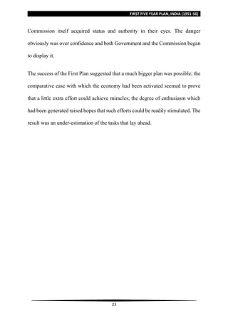 FIRST FIVE YEAR PLAN, INDIA (1951-56)
23
Commission itself acquired status and authority in their eyes. The danger
obviously was over confidence and both Government and the Commission began
to display it.
The success of the First Plan suggested that a much bigger plan was possible; the
comparative ease with which the economy had been activated seemed to prove
that a little extra effort could achieve miracles; the degree of enthusiasm which
had been generated raised hopes that such efforts could be readily stimulated. The
result was an under-estimation of the tasks that lay ahead.
 