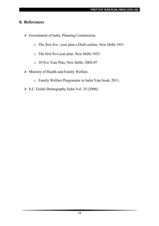 FIRST FIVE YEAR PLAN, INDIA (1951-56)
24
8. References
 Government of India. Planning Commission.
o The first five –year plan a Draft outline. New Delhi 1951.
o The first five-year plan. New Delhi 1953.
o 10 five Year Plan, New Delhi: 2002-07
 Ministry of Health and Family Welfare.
o Family Welfare Programme in India Year book, 2011.
 S.C. Gulati Demography India Vol. 35 (2006).
 