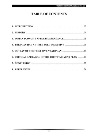 FIRST FIVE YEAR PLAN, INDIA (1951-56)
2
TABLE OF CONTENTS
1. INTRODUCTION .......................................................................................03
2. HISTORY.....................................................................................................04
3. INDIAN ECONOMY AFTER INDEPENDANCE ..................................05
4. THE PLAN HAD A THREE-FOLD OBJECTIVE ................................06
5. OUTLAY OF THE FIRST FIVE-YEAR PLAN .....................................14
6. CRITICAL APPRAISAL OF THE FIRST FIVE-YEAR PLAN ..........17
7. CONCLUSION ............................................................................................22
8. REFERENCES.............................................................................................24
 