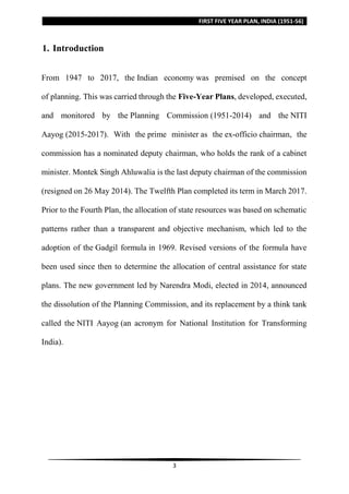 FIRST FIVE YEAR PLAN, INDIA (1951-56)
3
1. Introduction
From 1947 to 2017, the Indian economy was premised on the concept
of planning. This was carried through the Five-Year Plans, developed, executed,
and monitored by the Planning Commission (1951-2014) and the NITI
Aayog (2015-2017). With the prime minister as the ex-officio chairman, the
commission has a nominated deputy chairman, who holds the rank of a cabinet
minister. Montek Singh Ahluwalia is the last deputy chairman of the commission
(resigned on 26 May 2014). The Twelfth Plan completed its term in March 2017.
Prior to the Fourth Plan, the allocation of state resources was based on schematic
patterns rather than a transparent and objective mechanism, which led to the
adoption of the Gadgil formula in 1969. Revised versions of the formula have
been used since then to determine the allocation of central assistance for state
plans. The new government led by Narendra Modi, elected in 2014, announced
the dissolution of the Planning Commission, and its replacement by a think tank
called the NITI Aayog (an acronym for National Institution for Transforming
India).
 