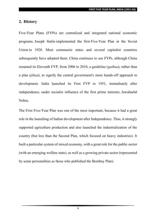 FIRST FIVE YEAR PLAN, INDIA (1951-56)
4
2. History
Five-Year Plans (FYPs) are centralized and integrated national economic
programs. Joseph Stalin implemented the first Five-Year Plan in the Soviet
Union in 1928. Most communist states and several capitalist countries
subsequently have adopted them. China continues to use FYPs, although China
renamed its Eleventh FYP, from 2006 to 2010, a guideline (guihua), rather than
a plan (jihua), to signify the central government's more hands-off approach to
development. India launched its First FYP in 1951, immediately after
independence, under socialist influence of the first prime minister, Jawaharlal
Nehru.
The First Five-Year Plan was one of the most important, because it had a great
role in the launching of Indian development after Independence. Thus, it strongly
supported agriculture production and also launched the industrialization of the
country (but less than the Second Plan, which focused on heavy industries). It
built a particular system of mixed economy, with a great role for the public sector
(with an emerging welfare state), as well as a growing private sector (represented
by some personalities as those who published the Bombay Plan).
 