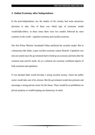 FIRST FIVE YEAR PLAN, INDIA (1951-56)
5
3. Indian Economy after Independence
In the post-independence era, the leaders of the country had some precarious
decisions to take. One of them was which type of economic model
would India follow, in those times there were two models followed by most
countries in the world – capitalist economy and socialist economy.
Our first Prime Minister Jawaharlal Nehru preferred the socialist model. But in
a democracy like India, a pure socialist economy cannot flourish. Capitalism was
also not suited since the government had to build up an economy and look after the
common man and his needs. So as a solution our economy combined aspects of
both socialism and capitalism.
It was decided India would develop a strong socialist society, where the public
sector would take care of its citizens. But the government would also promote and
encourage a strong private sector for the future. There would be no prohibition on
private property or wealth keeping our democracy in mind.
 