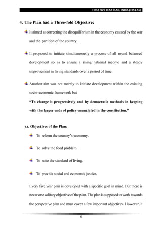FIRST FIVE YEAR PLAN, INDIA (1951-56)
6
4. The Plan had a Three-fold Objective:
It aimed at correcting the disequilibrium in the economy caused by the war
and the partition of the country.
It proposed to initiate simultaneously a process of all round balanced
development so as to ensure a rising national income and a steady
improvement in living standards over a period of time.
Another aim was not merely to initiate development within the existing
socio-economic framework but
“To change it progressively and by democratic methods in keeping
with the larger ends of policy enunciated in the constitution.”
4.1. Objectives of the Plan:
To reform the country’s economy.
To solve the food problem.
To raise the standard of living.
To provide social and economic justice.
Every five year plan is developed with a specific goal in mind. But there is
never one solitary objective of the plan. The plan is supposed to work towards
the perspective plan and must cover a few important objectives. However, it
 