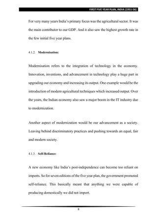 FIRST FIVE YEAR PLAN, INDIA (1951-56)
8
For very many years India’s primary focus was the agricultural sector. It was
the main contributor to our GDP. And it also saw the highest growth rate in
the few initial five year plans.
4.1.2. Modernisation:
Modernisation refers to the integration of technology in the economy.
Innovation, inventions, and advancement in technology play a huge part in
upgrading our economy and increasing its output. One example would be the
introduction of modern agricultural techniques which increased output. Over
the years, the Indian economy also saw a major boom in the IT industry due
to modernization.
Another aspect of modernization would be our advancement as a society.
Leaving behind discriminatory practices and pushing towards an equal, fair
and modern society.
4.1.3. Self-Reliance:
A new economy like India’s post-independence can become too reliant on
imports. So for seven editions of the five year plan, the government promoted
self-reliance. This basically meant that anything we were capable of
producing domestically we did not import.
 