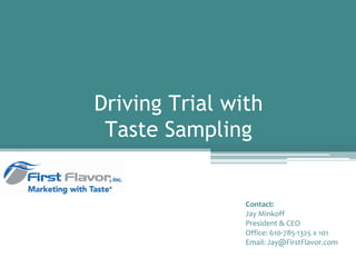 Driving Trial with
 Taste Sampling


                Contact:
                Jay Minkoff
                President & CEO
                Office: 610‐785‐1325 x 101
                Email: Jay@FirstFlavor.com
 