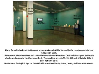 Plans for self-check-out stations are in the works and will be located in the counter opposite the
Circulation Desk.
A Hoot Loot Machine where you can add money to your Hoot Loot Card and check your balance is
also located opposite the Check-out Desk. The machine accepts $1, $5, $10 and $20 dollar bills. It
does not take coins.
Do not miss the Digital Sign on the wall which features library hours , news, and important events.
Digital Sign
Self
Check-
out
Hoot Loot
Machine
Door next
to check-
out leads
to Access
Services
 