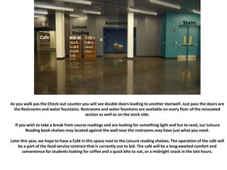 As you walk pas the Check-out counter you will see double doors leading to another stairwell. Just pass the doors are
the Restrooms and water fountains. Restrooms and water fountains are available on every floor of the renovated
section as well as on the stack side.
If you wish to take a break from course readings and are looking for something light and fun to read, our Leisure
Reading book shelves may located against the wall near the restrooms may have just what you need.
Later this year, we hope to have a Café in this space next to the Leisure reading shelves. The operation of the café will
be a part of the food service contract that is currently out to bid. The café will be a long-awaited comfort and
convenience for students looking for coffee and a quick bite to eat, or a midnight snack in the late hours.
Cafe
Leisure
Reading
Restrooms Stairs
 