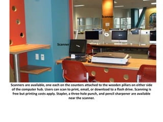 Scanners are available, one each on the counters attached to the wooden pillars on either side
of the computer hub. Users can scan to print, email, or download to a flash drive. Scanning is
free but printing costs apply. Stapler, a three-hole punch, and pencil sharpener are available
near the scanner.
Scanner
Scanner
 