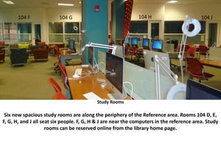 Six new spacious study rooms are along the periphery of the Reference area. Rooms 104 D, E, F, G, H, and J all seat six people. D and E are near
the IT Help Desk; F, G, H & J are near the computers in the reference area. Study rooms can be reserved online from the library home page.
Study Rooms
Six new spacious study rooms are along the periphery of the Reference area. Rooms 104 D, E,
F, G, H, and J all seat six people. F, G, H & J are near the computers in the reference area. Study
rooms can be reserved online from the library home page.
104 F 104 G 104 H 104 J
 