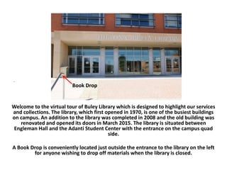 .
Welcome to the virtual tour of Buley Library which is designed to highlight our services
and collections. The library, which first opened in 1970, is one of the busiest buildings
on campus. An addition to the library was completed in 2008 and the old building was
renovated and opened its doors in March 2015. The library is situated between
Engleman Hall and the Adanti Student Center with the entrance on the campus quad
side.
A Book Drop is conveniently located just outside the entrance to the library on the left
for anyone wishing to drop off materials when the library is closed.
Book Drop
 