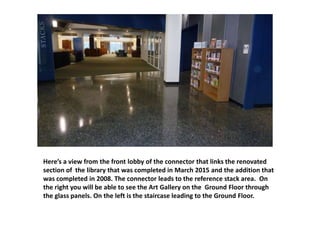 Here’s a view from the front lobby of the connector that links the renovated
section of the library that was completed in March 2015 and the addition that
was completed in 2008. The connector leads to the reference stack area. On
the right you will be able to see the Art Gallery on the Ground Floor through
the glass panels. On the left is the staircase leading to the Ground Floor.
 