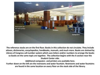 The reference stacks are on the first floor. Books in this collection do not circulate. They include
atlases, dictionaries, encyclopedias, handbooks, manuals, and much more. Books are shelved by
Library of Congress call number system which uses letters and/or numbers to arrange the books
so books on the same topic are together. The collection begins with the A section near the
Student Center side.
Additional computers and printers are available here.
Further down on the left are the restrooms and water fountain. Restrooms and water fountains
are found in the same location on every floor on the stack side of the library.
Restrooms on
the left further
down Printers
Computers
 