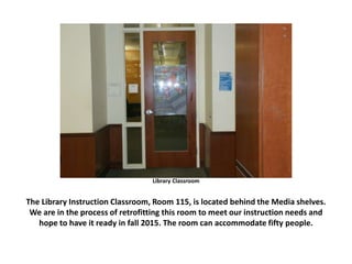 Library Classroom
The Library Instruction Classroom, Room 115, is located behind the Media shelves.
We are in the process of retrofitting this room to meet our instruction needs and
hope to have it ready in fall 2015. The room can accommodate fifty people.
 