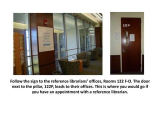 Follow the sign to the reference librarians’ offices, Rooms 122 F-O. The door
next to the pillar, 122P, leads to their offices. This is where you would go if
you have an appointment with a reference librarian.
122 P
Office
door
here
 