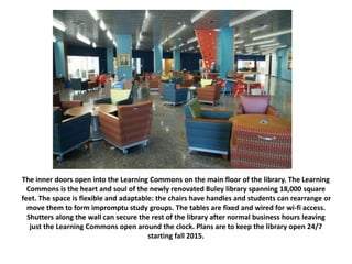 The inner doors open into the Learning Commons on the main floor of the library. The Learning
Commons is the heart and soul of the newly renovated Buley library spanning 18,000 square
feet. The space is flexible and adaptable: the chairs have handles and students can rearrange or
move them to form impromptu study groups. The tables are fixed and wired for wi-fi access.
Shutters along the wall can secure the rest of the library after normal business hours leaving
just the Learning Commons open around the clock. Plans are to keep the library open 24/7
starting fall 2015.
 