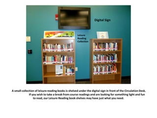 A small collection of leisure reading books is shelved under the digital sign in front of the Circulation Desk.
If you wish to take a break from course readings and are looking for something light and fun
to read, our Leisure Reading book shelves may have just what you need.
Digital Sign
Leisure
Reading
Collection
 