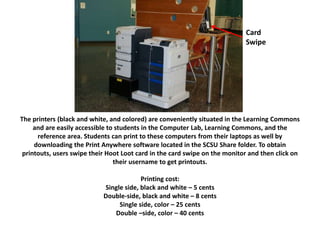 CaerCa
The printers (black and white, and colored) are conveniently situated in the Learning Commons
and are easily accessible to students in the Computer Lab, Learning Commons, and the
reference area. Students can print to these computers from their laptops as well by
downloading the Print Anywhere software located in the SCSU Share folder. To obtain
printouts, users swipe their Hoot Loot card in the card swipe on the monitor and then click on
their username to get printouts.
Printing cost:
Single side, black and white – 5 cents
Double-side, black and white – 8 cents
Single side, color – 25 cents
Double –side, color – 40 cents
Card
Swipe
 