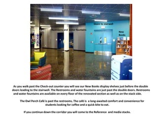 New
Books
Doors to stairwell
Cafe
As you walk past the Check-out counter you will see our New Books display shelves just before the double
doors leading to the stairwell. The Restrooms and water fountains are just past the double doors. Restrooms
and water fountains are available on every floor of the renovated section as well as on the stack side.
The Owl Perch Café is past the restrooms. The café is a long-awaited comfort and convenience for
students looking for coffee and a quick bite to eat.
If you continue down the corridor you will come to the Reference and media stacks.
New
Books
Doors to stairwell
Restrooms and water fountainsCafe
 