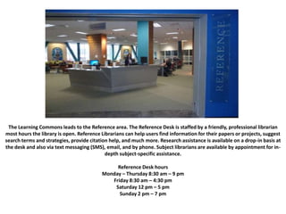 The Learning Commons leads to the Reference area. The Reference Desk is staffed by a friendly, professional librarian
most hours the library is open. Reference Librarians can help users find information for their papers or projects, suggest
search terms and strategies, provide citation help, and much more. Research assistance is available on a drop-in basis at
the desk and also via text messaging (SMS), email, and by phone. Subject librarians are available by appointment for in-
depth subject-specific assistance.
Reference Desk hours
Monday – Thursday 8:30 am – 9 pm
Friday 8:30 am – 4:30 pm
Saturday 12 pm – 5 pm
Sunday 2 pm – 7 pm
 